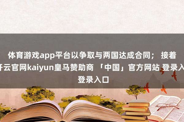 体育游戏app平台以争取与两国达成合同； 　　接着-开云官网kaiyun皇马赞助商 「中国」官方网站 登录入口