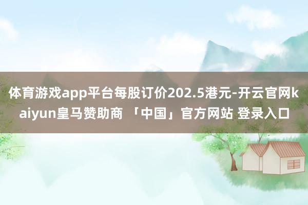 体育游戏app平台每股订价202.5港元-开云官网kaiyun皇马赞助商 「中国」官方网站 登录入口