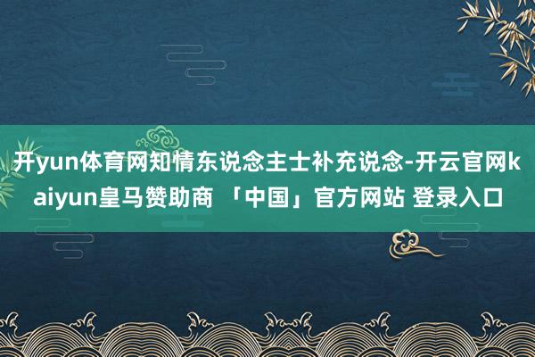 开yun体育网　　知情东说念主士补充说念-开云官网kaiyun皇马赞助商 「中国」官方网站 登录入口